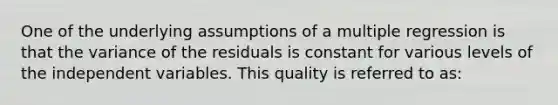 One of the underlying assumptions of a multiple regression is that the variance of the residuals is constant for various levels of the independent variables. This quality is referred to as: