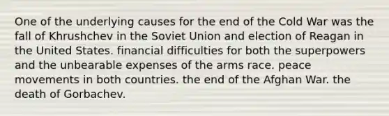 One of the underlying causes for the end of the Cold War was the fall of Khrushchev in the Soviet Union and election of Reagan in the United States. financial difficulties for both the superpowers and the unbearable expenses of the arms race. peace movements in both countries. the end of the Afghan War. the death of Gorbachev.