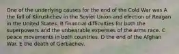 One of the underlying causes for the end of the Cold War was A the fall of Khrushchev in the Soviet Union and election of Reagan in the United States. B financial difficulties for both the superpowers and the unbearable expenses of the arms race. C peace movements in both countries. D the end of the Afghan War. E the death of Gorbachev.