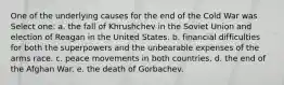 One of the underlying causes for the end of the Cold War was Select one: a. the fall of Khrushchev in the Soviet Union and election of Reagan in the United States. b. financial difficulties for both the superpowers and the unbearable expenses of the arms race. c. peace movements in both countries. d. the end of the Afghan War. e. the death of Gorbachev.