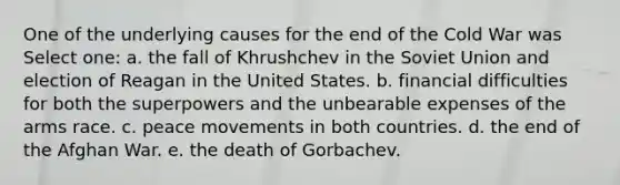 One of the underlying causes for the end of the Cold War was Select one: a. the fall of Khrushchev in the Soviet Union and election of Reagan in the United States. b. financial difficulties for both the superpowers and the unbearable expenses of the arms race. c. peace movements in both countries. d. the end of the Afghan War. e. the death of Gorbachev.