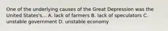 One of the underlying causes of the Great Depression was the United States's... A. lack of farmers B. lack of speculators C. unstable government D. unstable economy