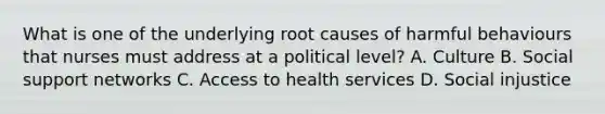 What is one of the underlying root causes of harmful behaviours that nurses must address at a political​ level? A. Culture B. Social support networks C. Access to health services D. Social injustice