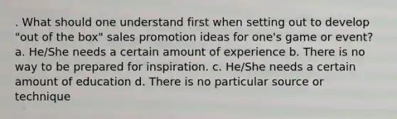 . What should one understand first when setting out to develop "out of the box" sales promotion ideas for one's game or event? a. He/She needs a certain amount of experience b. There is no way to be prepared for inspiration. c. He/She needs a certain amount of education d. There is no particular source or technique