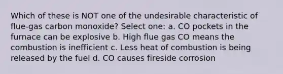 Which of these is NOT one of the undesirable characteristic of flue-gas carbon monoxide? Select one: a. CO pockets in the furnace can be explosive b. High flue gas CO means the combustion is inefficient c. Less heat of combustion is being released by the fuel d. CO causes fireside corrosion