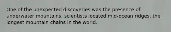 One of the unexpected discoveries was the presence of underwater mountains. scientists located mid-ocean ridges, the longest mountain chains in the world.