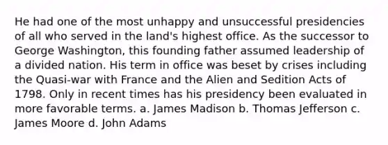 He had one of the most unhappy and unsuccessful presidencies of all who served in the land's highest office. As the successor to George Washington, this founding father assumed leadership of a divided nation. His term in office was beset by crises including the Quasi-war with France and the Alien and Sedition Acts of 1798. Only in recent times has his presidency been evaluated in more favorable terms. a. James Madison b. Thomas Jefferson c. James Moore d. John Adams