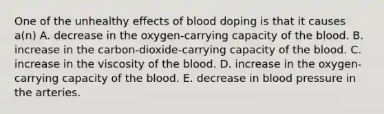 One of the unhealthy effects of blood doping is that it causes a(n) A. decrease in the oxygen-carrying capacity of the blood. B. increase in the carbon-dioxide-carrying capacity of the blood. C. increase in the viscosity of the blood. D. increase in the oxygen-carrying capacity of the blood. E. decrease in blood pressure in the arteries.