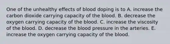 One of the unhealthy effects of blood doping is to A. increase the carbon dioxide carrying capacity of the blood. B. decrease the oxygen carrying capacity of the blood. C. increase the viscosity of the blood. D. decrease the blood pressure in the arteries. E. increase the oxygen carrying capacity of the blood.