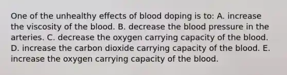 One of the unhealthy effects of blood doping is to: A. increase the viscosity of the blood. B. decrease the blood pressure in the arteries. C. decrease the oxygen carrying capacity of the blood. D. increase the carbon dioxide carrying capacity of the blood. E. increase the oxygen carrying capacity of the blood.