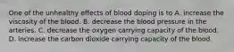 One of the unhealthy effects of blood doping is to A. increase the viscosity of the blood. B. decrease the blood pressure in the arteries. C. decrease the oxygen carrying capacity of the blood. D. increase the carbon dioxide carrying capacity of the blood.