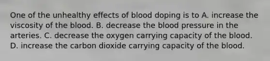 One of the unhealthy effects of blood doping is to A. increase the viscosity of the blood. B. decrease the blood pressure in the arteries. C. decrease the oxygen carrying capacity of the blood. D. increase the carbon dioxide carrying capacity of the blood.