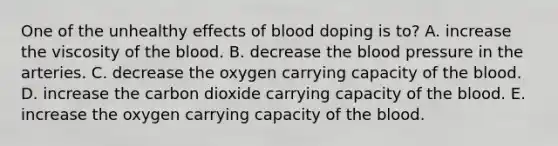 One of the unhealthy effects of blood doping is to? A. increase the viscosity of the blood. B. decrease the blood pressure in the arteries. C. decrease the oxygen carrying capacity of the blood. D. increase the carbon dioxide carrying capacity of the blood. E. increase the oxygen carrying capacity of the blood.