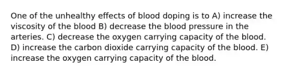 One of the unhealthy effects of blood doping is to A) increase the viscosity of the blood B) decrease the blood pressure in the arteries. C) decrease the oxygen carrying capacity of the blood. D) increase the carbon dioxide carrying capacity of the blood. E) increase the oxygen carrying capacity of the blood.