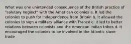 What was one unintended consequence of the British practice of "salutary neglect" with the American colonies a. It led the colonies to push for independence from Britain b. It allowed the colonies to sign a military alliance with France c. It led to better relations between colonists and the American Indian tribes d. It encouraged the colonies to be involved in the Atlantic slave trade