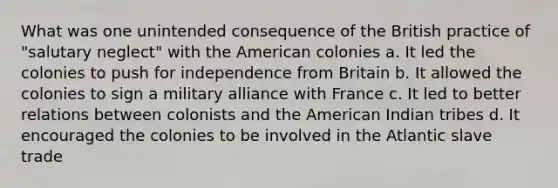 What was one unintended consequence of the British practice of "salutary neglect" with the American colonies a. It led the colonies to push for independence from Britain b. It allowed the colonies to sign a military alliance with France c. It led to better relations between colonists and the American Indian tribes d. It encouraged the colonies to be involved in the Atlantic slave trade