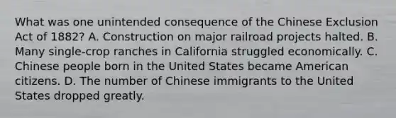 What was one unintended consequence of the Chinese Exclusion Act of 1882? A. Construction on major railroad projects halted. B. Many single-crop ranches in California struggled economically. C. Chinese people born in the United States became American citizens. D. The number of Chinese immigrants to the United States dropped greatly.