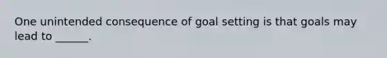 One unintended consequence of goal setting is that goals may lead to ______.