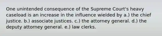 One unintended consequence of the Supreme Court's heavy caseload is an increase in the influence wielded by a.) the chief justice. b.) associate justices. c.) the attorney general. d.) the deputy attorney general. e.) law clerks.