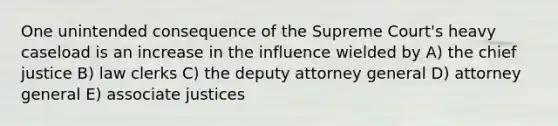 One unintended consequence of the Supreme Court's heavy caseload is an increase in the influence wielded by A) the chief justice B) law clerks C) the deputy attorney general D) attorney general E) associate justices