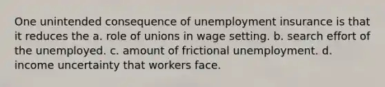 One unintended consequence of unemployment insurance is that it reduces the a. role of unions in wage setting. b. search effort of the unemployed. c. amount of frictional unemployment. d. income uncertainty that workers face.