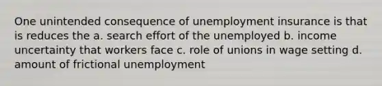 One unintended consequence of unemployment insurance is that is reduces the a. search effort of the unemployed b. income uncertainty that workers face c. role of unions in wage setting d. amount of frictional unemployment