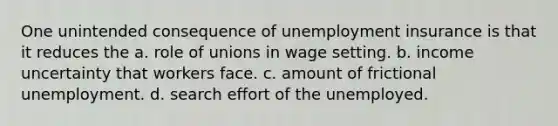 One unintended consequence of unemployment insurance is that it reduces the a. role of unions in wage setting. b. income uncertainty that workers face. c. amount of frictional unemployment. d. search effort of the unemployed.