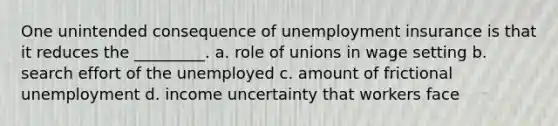 One unintended consequence of unemployment insurance is that it reduces the _________. a. role of unions in wage setting b. search effort of the unemployed c. amount of frictional unemployment d. income uncertainty that workers face