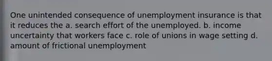 One unintended consequence of unemployment insurance is that it reduces the a. search effort of the unemployed. b. income uncertainty that workers face c. role of unions in wage setting d. amount of frictional unemployment