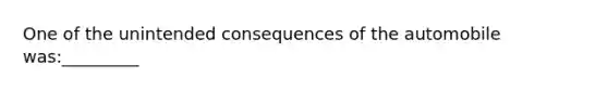 One of the unintended consequences of the automobile was:_________