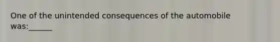 One of the unintended consequences of the automobile was:______