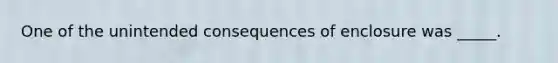 One of the unintended consequences of enclosure was _____.