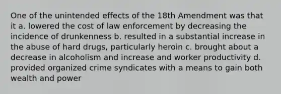 One of the unintended effects of the 18th Amendment was that it a. lowered the cost of law enforcement by decreasing the incidence of drunkenness b. resulted in a substantial increase in the abuse of hard drugs, particularly heroin c. brought about a decrease in alcoholism and increase and worker productivity d. provided organized crime syndicates with a means to gain both wealth and power