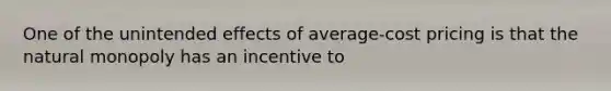 One of the unintended effects of average-cost pricing is that the natural monopoly has an incentive to