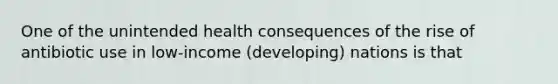 One of the unintended health consequences of the rise of antibiotic use in low-income (developing) nations is that