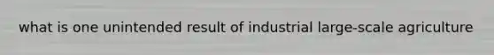 what is one unintended result of industrial large-scale agriculture