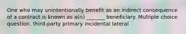 One who may unintentionally benefit as an indirect consequence of a contract is known as a(n) _______ beneficiary. Multiple choice question. third-party primary incidental lateral