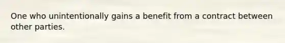 One who unintentionally gains a benefit from a contract between other parties.