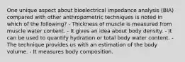 One unique aspect about bioelectrical impedance analysis (BIA) compared with other anthropometric techniques is noted in which of the following? - Thickness of muscle is measured from muscle water content. - It gives an idea about body density. - It can be used to quantify hydration or total body water content. - The technique provides us with an estimation of the body volume. - It measures body composition.