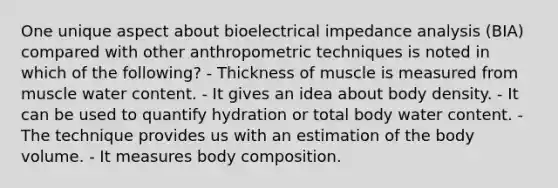 One unique aspect about bioelectrical impedance analysis (BIA) compared with other anthropometric techniques is noted in which of the following? - Thickness of muscle is measured from muscle water content. - It gives an idea about body density. - It can be used to quantify hydration or total body water content. - The technique provides us with an estimation of the body volume. - It measures body composition.