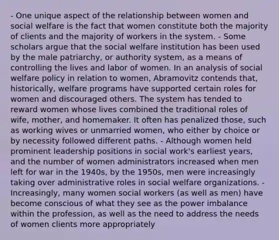 - One unique aspect of the relationship between women and social welfare is the fact that women constitute both the majority of clients and the majority of workers in the system. - Some scholars argue that the social welfare institution has been used by the male patriarchy, or authority system, as a means of controlling the lives and labor of women. In an analysis of social welfare policy in relation to women, Abramovitz contends that, historically, welfare programs have supported certain roles for women and discouraged others. The system has tended to reward women whose lives combined the traditional roles of wife, mother, and homemaker. It often has penalized those, such as working wives or unmarried women, who either by choice or by necessity followed different paths. - Although women held prominent leadership positions in social work's earliest years, and the number of women administrators increased when men left for war in the 1940s, by the 1950s, men were increasingly taking over administrative roles in social welfare organizations. - Increasingly, many women social workers (as well as men) have become conscious of what they see as the power imbalance within the profession, as well as the need to address the needs of women clients more appropriately