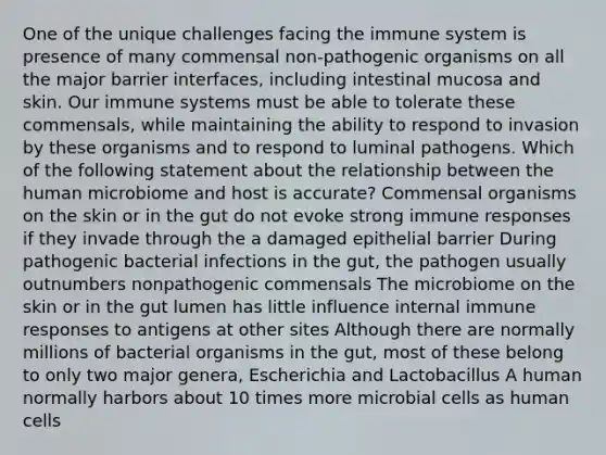 One of the unique challenges facing the immune system is presence of many commensal non-pathogenic organisms on all the major barrier interfaces, including intestinal mucosa and skin. Our immune systems must be able to tolerate these commensals, while maintaining the ability to respond to invasion by these organisms and to respond to luminal pathogens. Which of the following statement about the relationship between the human microbiome and host is accurate? Commensal organisms on the skin or in the gut do not evoke strong immune responses if they invade through the a damaged epithelial barrier During pathogenic bacterial infections in the gut, the pathogen usually outnumbers nonpathogenic commensals The microbiome on the skin or in the gut lumen has little influence internal immune responses to antigens at other sites Although there are normally millions of bacterial organisms in the gut, most of these belong to only two major genera, Escherichia and Lactobacillus A human normally harbors about 10 times more microbial cells as human cells