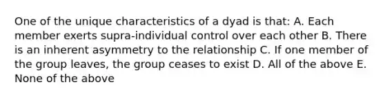 One of the unique characteristics of a dyad is that: A. Each member exerts supra-individual control over each other B. There is an inherent asymmetry to the relationship C. If one member of the group leaves, the group ceases to exist D. All of the above E. None of the above