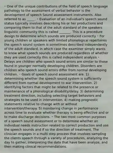 ⁃ One of the unique contributions of the field of speech language pathology to the assessment of verbal behavior is the development of speech Sound assessment instruments. Also referred to as _____. ⁃ Evaluation of an individual's speech sound status typically involves describing his or her productions and comparing them to that of the adult standard of the speakers linguistic community this is called _______. This is a procedure design to determine which sounds are produced correctly ⁃ For young children or speakers with limited phonological repertoires the speech sound system is sometimes described independently of the adult standard, in which case the examiner simply wants to know what speech sounds are produced regardless of whether they are used correctly this is called independent analysis ⁃ Delays are children who speech sound errors are similar to those found in younger normally developing children. Disorders are children who speech sound errors differ from normal developing children. ⁃ Goals of speech sound assessment are. 1) determining whether the speech sound system is sufficiently different from normal development to war intervention. 2) identifying factors that might be related to the presence or maintenance of a phonological disability/delay. 3) determining treatment direction, including selecting target behaviors and strategies to be used in intervention. 4) making prognostic statements relative to change with or without intervention/therapy. 5) monitoring change in performance across time to evaluate whether therapy is being effective and or to make discharge decisions. ⁃ The two most common purposes of a speech sound assessment or to determine whether an individual needs instruction related to correct production and use the speech sounds and if so the direction of treatment. The clinician engages in a multi step process that involves sampling the clients speech through a variety of procedures, analyzing the day to gather, interpreting the data that have been analyze, and then making clinical recommendations.