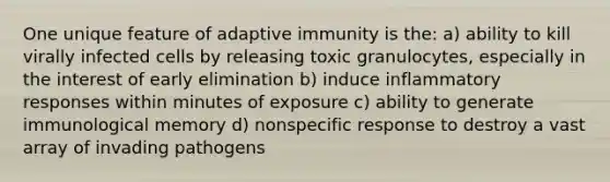 One unique feature of adaptive immunity is the: a) ability to kill virally infected cells by releasing toxic granulocytes, especially in the interest of early elimination b) induce inflammatory responses within minutes of exposure c) ability to generate immunological memory d) nonspecific response to destroy a vast array of invading pathogens