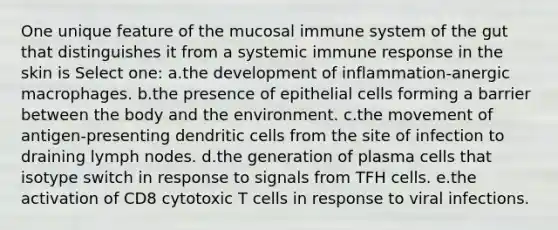 One unique feature of the mucosal immune system of the gut that distinguishes it from a systemic immune response in the skin is Select one: a.the development of inflammation-anergic macrophages. b.the presence of epithelial cells forming a barrier between the body and the environment. c.the movement of antigen-presenting dendritic cells from the site of infection to draining lymph nodes. d.the generation of plasma cells that isotype switch in response to signals from TFH cells. e.the activation of CD8 cytotoxic T cells in response to viral infections.