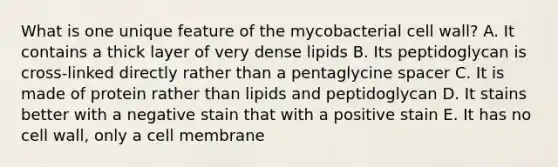 What is one unique feature of the mycobacterial cell wall? A. It contains a thick layer of very dense lipids B. Its peptidoglycan is cross-linked directly rather than a pentaglycine spacer C. It is made of protein rather than lipids and peptidoglycan D. It stains better with a negative stain that with a positive stain E. It has no cell wall, only a cell membrane