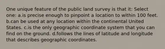 One unique feature of the public land survey is that it: Select one: a.is precise enough to pinpoint a location to within 100 feet. b.can be used at any location within the continental United States. c.is the only geographic coordinate system that you can find on the ground. d.follows the lines of latitude and longitude that describes geographic coordinates.