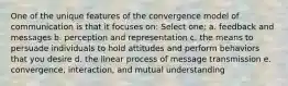 One of the unique features of the convergence model of communication is that it focuses on: Select one: a. feedback and messages b. perception and representation c. the means to persuade individuals to hold attitudes and perform behaviors that you desire d. the linear process of message transmission e. convergence, interaction, and mutual understanding