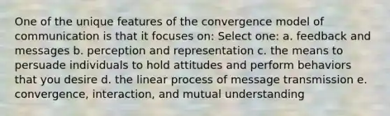 One of the unique features of the convergence model of communication is that it focuses on: Select one: a. feedback and messages b. perception and representation c. the means to persuade individuals to hold attitudes and perform behaviors that you desire d. the linear process of message transmission e. convergence, interaction, and mutual understanding